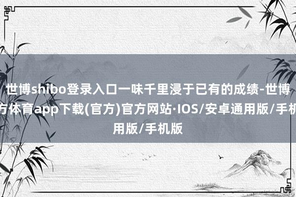 世博shibo登录入口一味千里浸于已有的成绩-世博官方体育app下载(官方)官方网站·IOS/安卓通用版/手机版