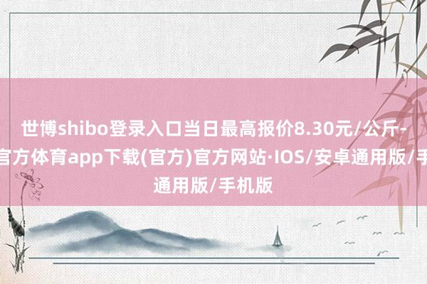 世博shibo登录入口当日最高报价8.30元/公斤-世博官方体育app下载(官方)官方网站·IOS/安卓通用版/手机版