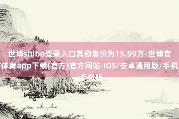 世博shibo登录入口其预售价为15.99万-世博官方体育app下载(官方)官方网站·IOS/安卓通用版/手机版