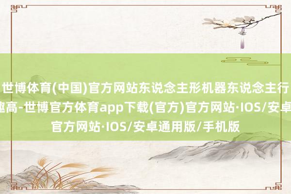 世博体育(中国)官方网站东说念主形机器东说念主行业发展的详情趣高-世博官方体育app下载(官方)官方网站·IOS/安卓通用版/手机版