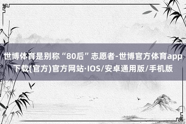 世博体育是别称“80后”志愿者-世博官方体育app下载(官方)官方网站·IOS/安卓通用版/手机版