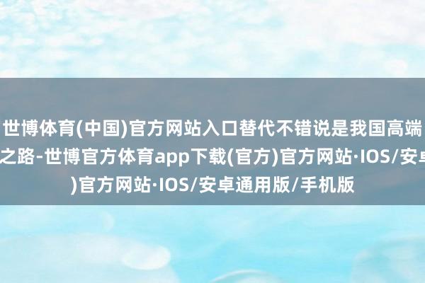 世博体育(中国)官方网站入口替代不错说是我国高端装备制造的必由之路-世博官方体育app下载(官方)官方网站·IOS/安卓通用版/手机版
