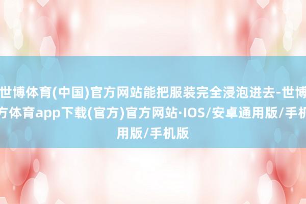 世博体育(中国)官方网站能把服装完全浸泡进去-世博官方体育app下载(官方)官方网站·IOS/安卓通用版/手机版