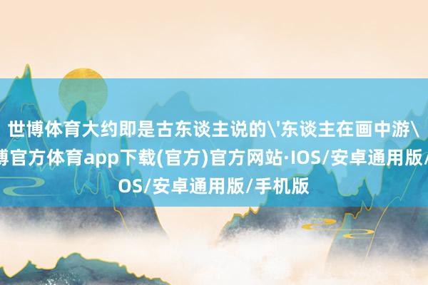 世博体育大约即是古东谈主说的'东谈主在画中游'吧-世博官方体育app下载(官方)官方网站·IOS/安卓通用版/手机版