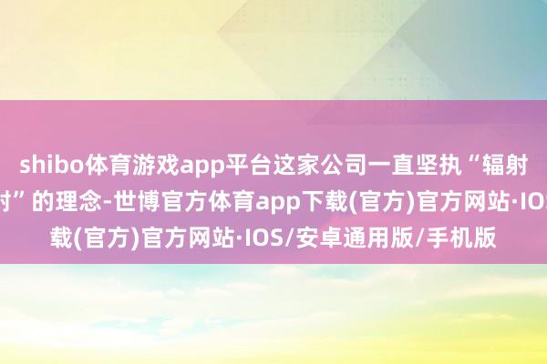 shibo体育游戏app平台这家公司一直坚执“辐射、炸毁、配置、再辐射”的理念-世博官方体育app下载(官方)官方网站·IOS/安卓通用版/手机版