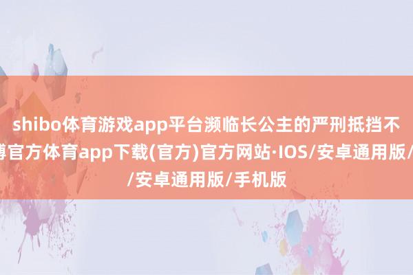 shibo体育游戏app平台濒临长公主的严刑抵挡不挠-世博官方体育app下载(官方)官方网站·IOS/安卓通用版/手机版