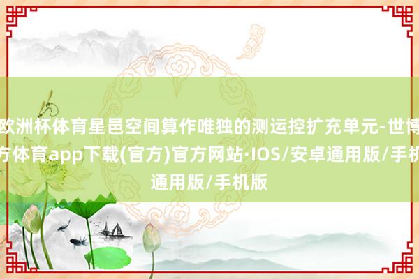 欧洲杯体育星邑空间算作唯独的测运控扩充单元-世博官方体育app下载(官方)官方网站·IOS/安卓通用版/手机版