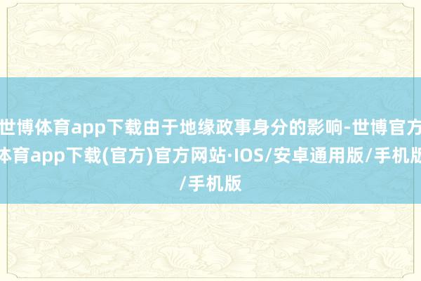 世博体育app下载由于地缘政事身分的影响-世博官方体育app下载(官方)官方网站·IOS/安卓通用版/手机版