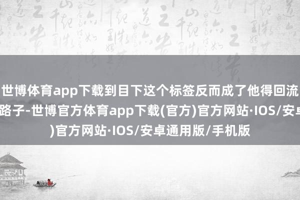 世博体育app下载到目下这个标签反而成了他得回流量和柔柔的惟一路子-世博官方体育app下载(官方)官方网站·IOS/安卓通用版/手机版