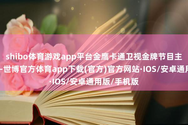 shibo体育游戏app平台金鹰卡通卫视金牌节目主抓东说念主-世博官方体育app下载(官方)官方网站·IOS/安卓通用版/手机版