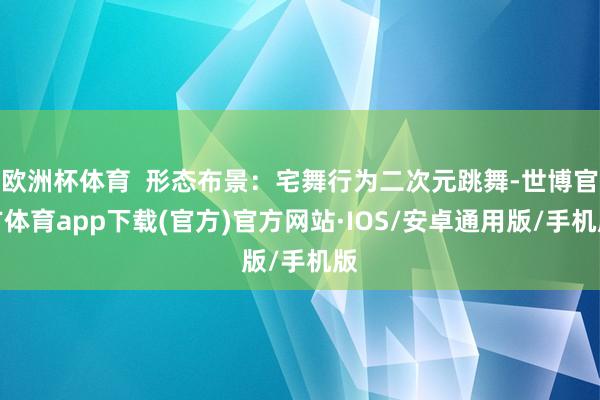 欧洲杯体育  形态布景：宅舞行为二次元跳舞-世博官方体育app下载(官方)官方网站·IOS/安卓通用版/手机版