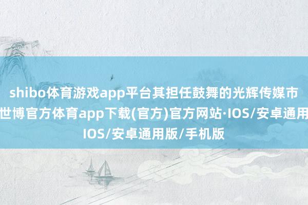 shibo体育游戏app平台其担任鼓舞的光辉传媒市值超千亿-世博官方体育app下载(官方)官方网站·IOS/安卓通用版/手机版