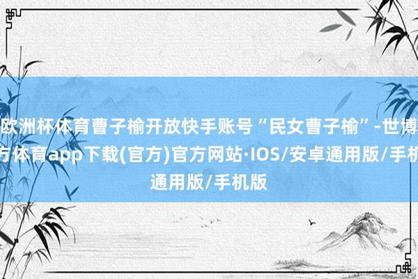 欧洲杯体育曹子榆开放快手账号“民女曹子榆”-世博官方体育app下载(官方)官方网站·IOS/安卓通用版/手机版