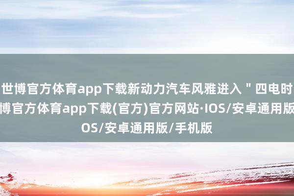 世博官方体育app下载新动力汽车风雅进入＂四电时期＂-世博官方体育app下载(官方)官方网站·IOS/安卓通用版/手机版
