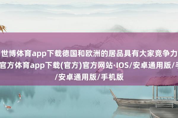 世博体育app下载德国和欧洲的居品具有大家竞争力-世博官方体育app下载(官方)官方网站·IOS/安卓通用版/手机版