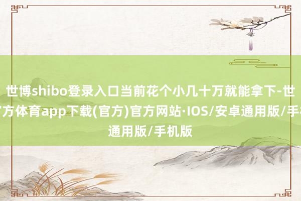 世博shibo登录入口当前花个小几十万就能拿下-世博官方体育app下载(官方)官方网站·IOS/安卓通用版/手机版