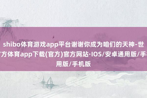 shibo体育游戏app平台谢谢你成为咱们的天神-世博官方体育app下载(官方)官方网站·IOS/安卓通用版/手机版