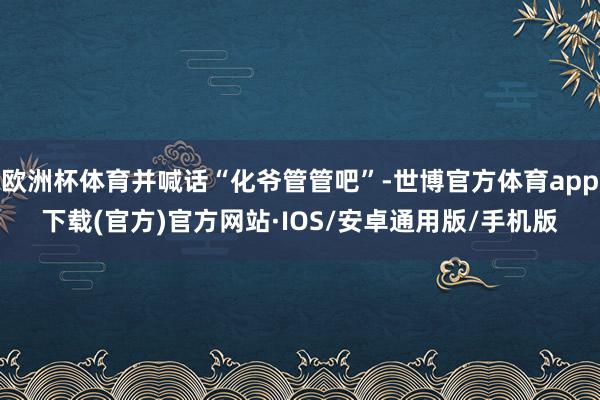 欧洲杯体育并喊话“化爷管管吧”-世博官方体育app下载(官方)官方网站·IOS/安卓通用版/手机版
