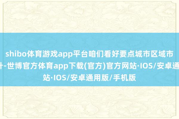 shibo体育游戏app平台咱们看好要点城市区域市集的量价回升-世博官方体育app下载(官方)官方网站·IOS/安卓通用版/手机版