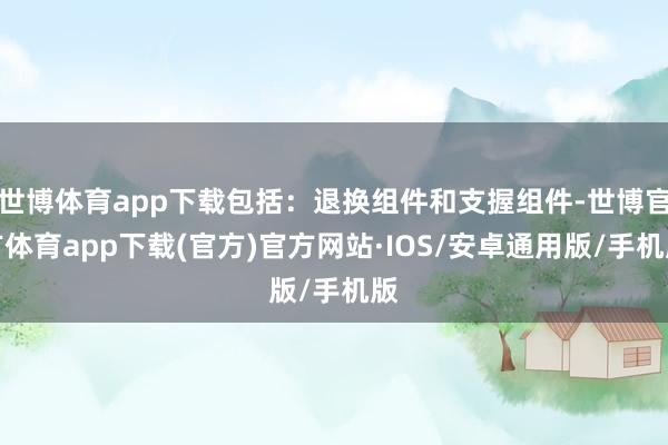 世博体育app下载包括：退换组件和支握组件-世博官方体育app下载(官方)官方网站·IOS/安卓通用版/手机版