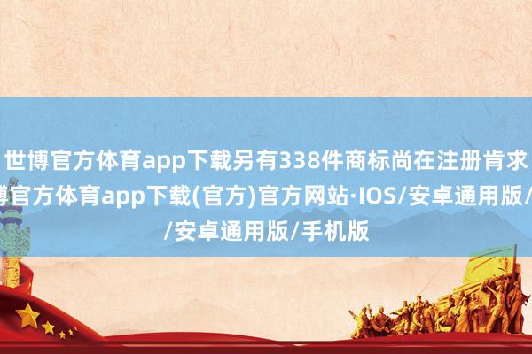 世博官方体育app下载另有338件商标尚在注册肯求中-世博官方体育app下载(官方)官方网站·IOS/安卓通用版/手机版