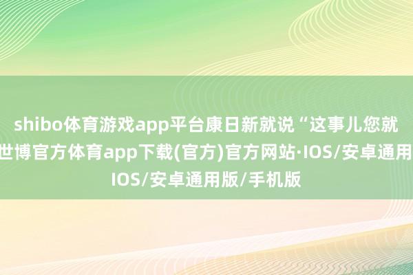 shibo体育游戏app平台康日新就说“这事儿您就别管了”-世博官方体育app下载(官方)官方网站·IOS/安卓通用版/手机版