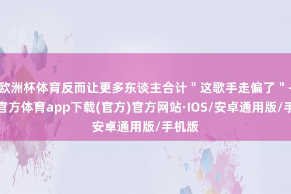 欧洲杯体育反而让更多东谈主合计＂这歌手走偏了＂-世博官方体育app下载(官方)官方网站·IOS/安卓通用版/手机版