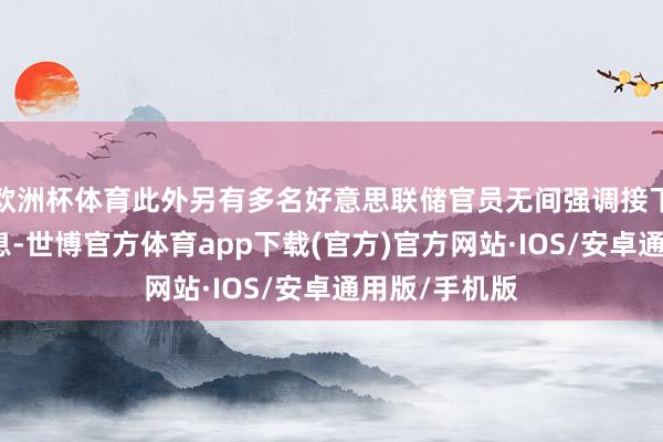 欧洲杯体育此外另有多名好意思联储官员无间强调接下来仍需要加息-世博官方体育app下载(官方)官方网站·IOS/安卓通用版/手机版