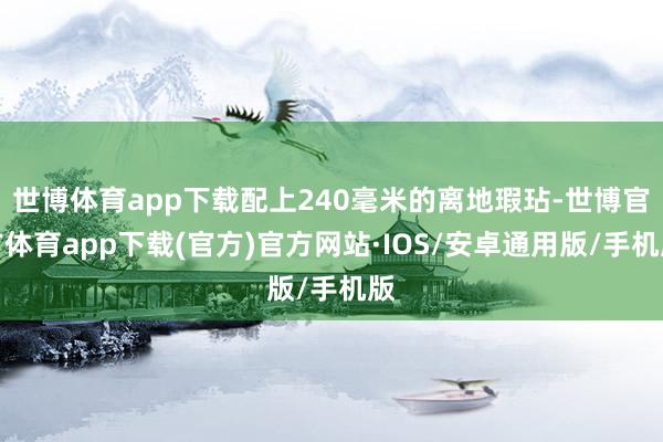 世博体育app下载配上240毫米的离地瑕玷-世博官方体育app下载(官方)官方网站·IOS/安卓通用版/手机版
