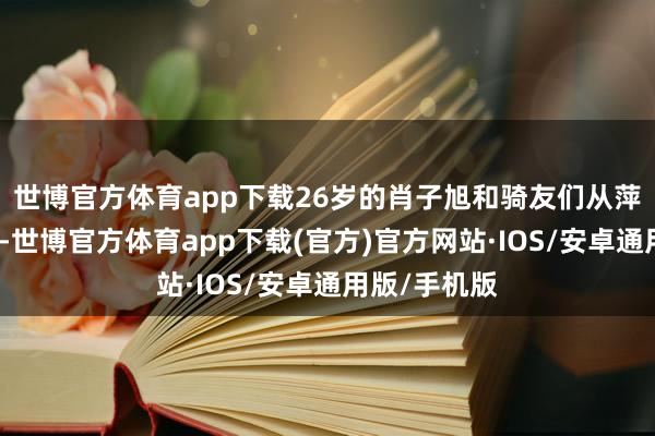 世博官方体育app下载26岁的肖子旭和骑友们从萍乡城区启程-世博官方体育app下载(官方)官方网站·IOS/安卓通用版/手机版