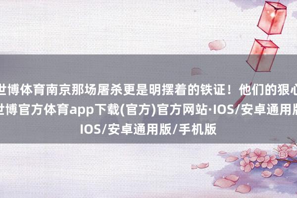 世博体育南京那场屠杀更是明摆着的铁证！他们的狠心和爱钱-世博官方体育app下载(官方)官方网站·IOS/安卓通用版/手机版