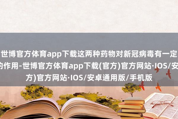 世博官方体育app下载这两种药物对新冠病毒有一定的圮绝病毒复制的作用-世博官方体育app下载(官方)官方网站·IOS/安卓通用版/手机版