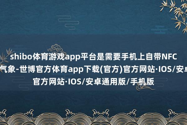 shibo体育游戏app平台是需要手机上自带NFC功能并处于开启气象-世博官方体育app下载(官方)官方网站·IOS/安卓通用版/手机版