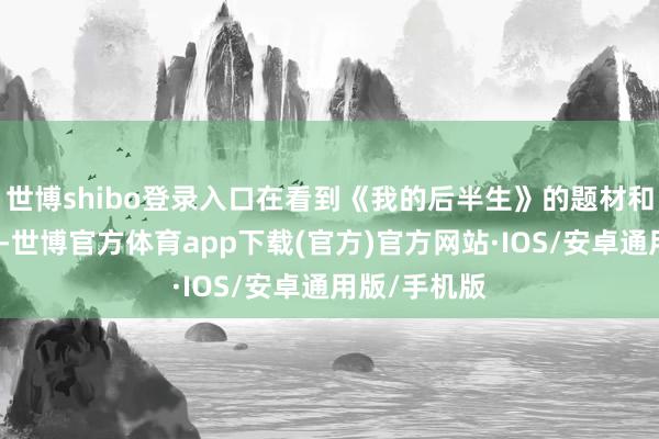 世博shibo登录入口在看到《我的后半生》的题材和主要本色后-世博官方体育app下载(官方)官方网站·IOS/安卓通用版/手机版