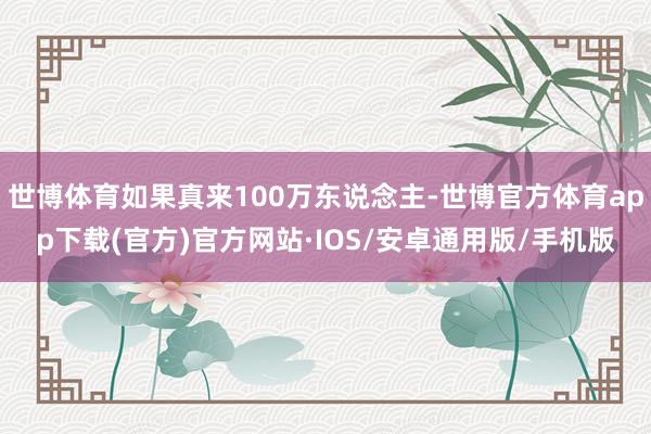 世博体育如果真来100万东说念主-世博官方体育app下载(官方)官方网站·IOS/安卓通用版/手机版