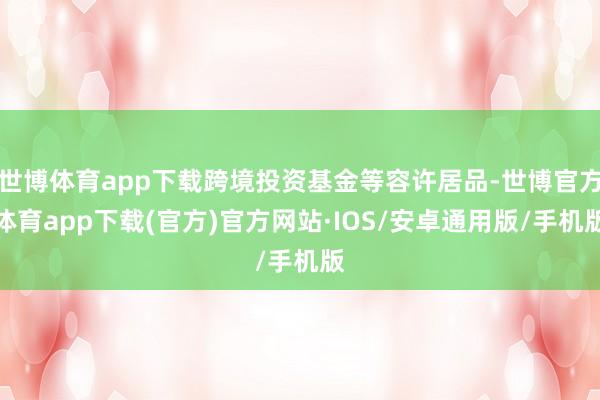 世博体育app下载跨境投资基金等容许居品-世博官方体育app下载(官方)官方网站·IOS/安卓通用版/手机版