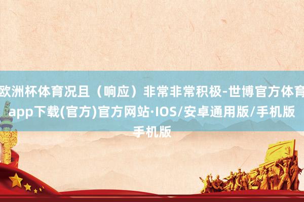欧洲杯体育况且（响应）非常非常积极-世博官方体育app下载(官方)官方网站·IOS/安卓通用版/手机版