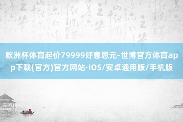 欧洲杯体育起价79999好意思元-世博官方体育app下载(官方)官方网站·IOS/安卓通用版/手机版