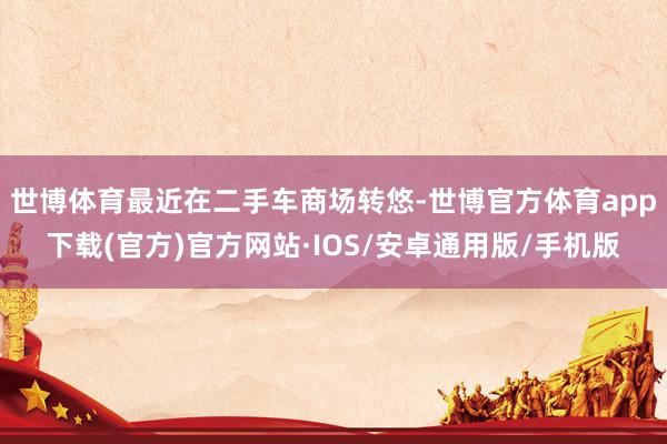 世博体育最近在二手车商场转悠-世博官方体育app下载(官方)官方网站·IOS/安卓通用版/手机版