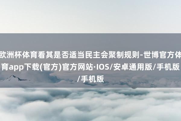 欧洲杯体育看其是否适当民主会聚制规则-世博官方体育app下载(官方)官方网站·IOS/安卓通用版/手机版