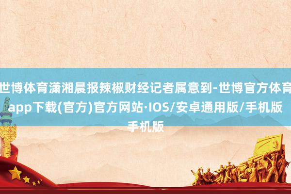 世博体育潇湘晨报辣椒财经记者属意到-世博官方体育app下载(官方)官方网站·IOS/安卓通用版/手机版