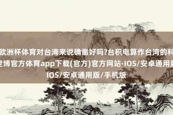 欧洲杯体育对台湾来说确凿好吗?台积电算作台湾的科技柬帖-世博官方体育app下载(官方)官方网站·IOS/安卓通用版/手机版