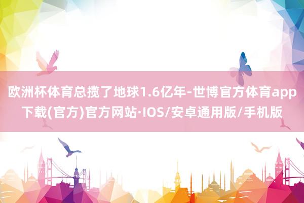 欧洲杯体育总揽了地球1.6亿年-世博官方体育app下载(官方)官方网站·IOS/安卓通用版/手机版