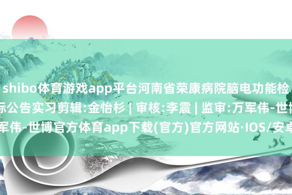 shibo体育游戏app平台河南省荣康病院脑电功能检测责任站面孔-公开招标公告实习剪辑:金怡杉 | 审核:李震 | 监审:万军伟-世博官方体育app下载(官方)官方网站·IOS/安卓通用版/手机版