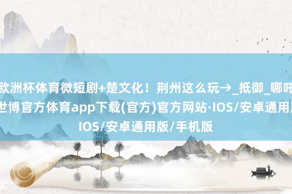 欧洲杯体育微短剧+楚文化！荆州这么玩→_抵御_哪吒_鲁春雪-世博官方体育app下载(官方)官方网站·IOS/安卓通用版/手机版