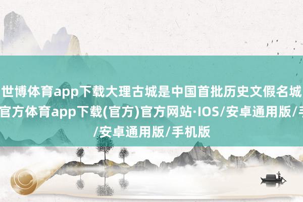 世博体育app下载大理古城是中国首批历史文假名城-世博官方体育app下载(官方)官方网站·IOS/安卓通用版/手机版