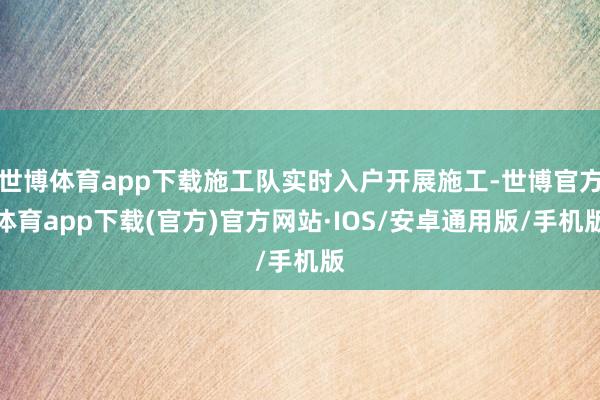 世博体育app下载施工队实时入户开展施工-世博官方体育app下载(官方)官方网站·IOS/安卓通用版/手机版