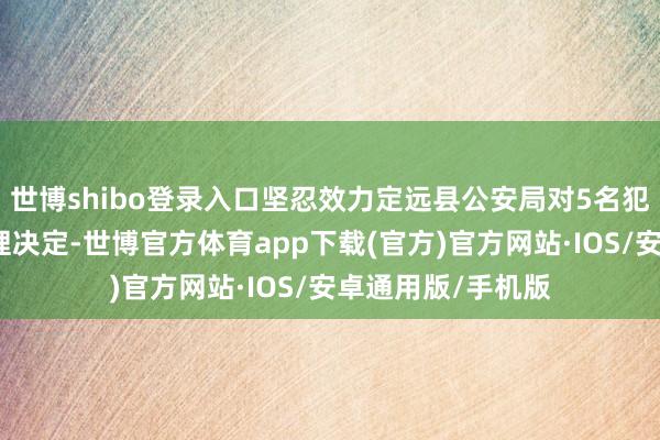 世博shibo登录入口坚忍效力定远县公安局对5名犯警东谈主员的处理决定-世博官方体育app下载(官方)官方网站·IOS/安卓通用版/手机版