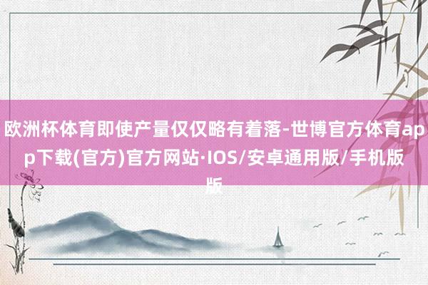 欧洲杯体育即使产量仅仅略有着落-世博官方体育app下载(官方)官方网站·IOS/安卓通用版/手机版