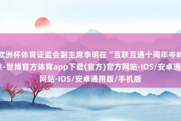 欧洲杯体育证监会副主席李明在“互联互通十周年岑岭论坛”上暗意-世博官方体育app下载(官方)官方网站·IOS/安卓通用版/手机版